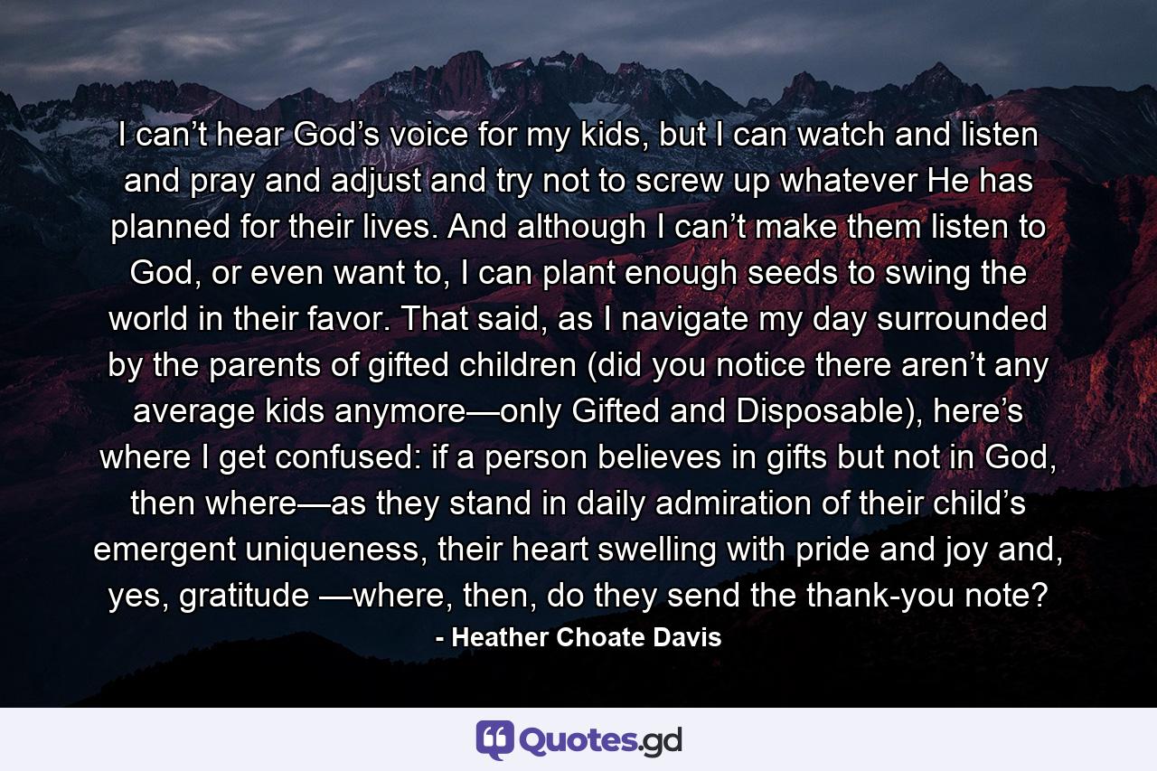 I can’t hear God’s voice for my kids, but I can watch and listen and pray and adjust and try not to screw up whatever He has planned for their lives. And although I can’t make them listen to God, or even want to, I can plant enough seeds to swing the world in their favor. That said, as I navigate my day surrounded by the parents of gifted children (did you notice there aren’t any average kids anymore—only Gifted and Disposable), here’s where I get confused: if a person believes in gifts but not in God, then where—as they stand in daily admiration of their child’s emergent uniqueness, their heart swelling with pride and joy and, yes, gratitude —where, then, do they send the thank-you note? - Quote by Heather Choate Davis