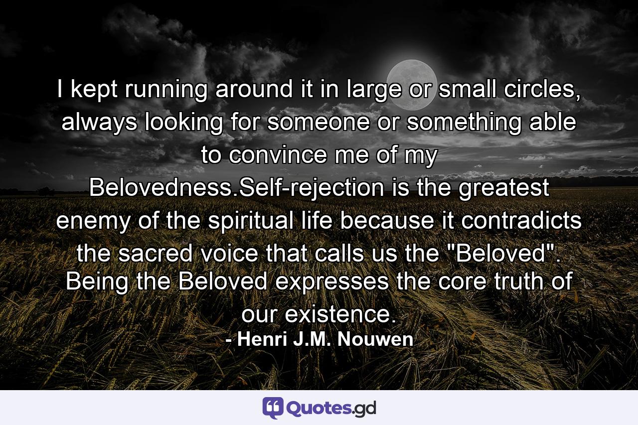 I kept running around it in large or small circles, always looking for someone or something able to convince me of my Belovedness.Self-rejection is the greatest enemy of the spiritual life because it contradicts the sacred voice that calls us the 