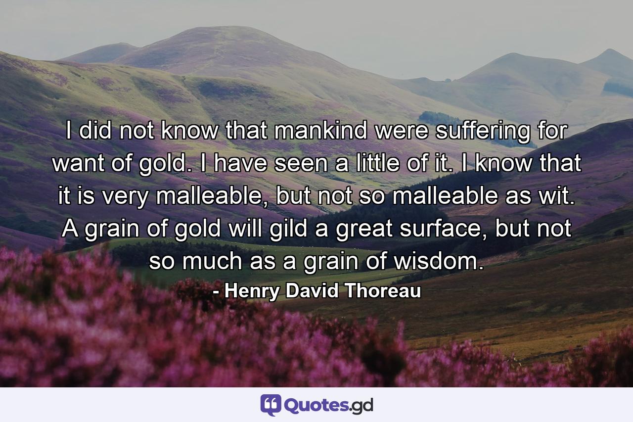 I did not know that mankind were suffering for want of gold. I have seen a little of it. I know that it is very malleable, but not so malleable as wit. A grain of gold will gild a great surface, but not so much as a grain of wisdom. - Quote by Henry David Thoreau