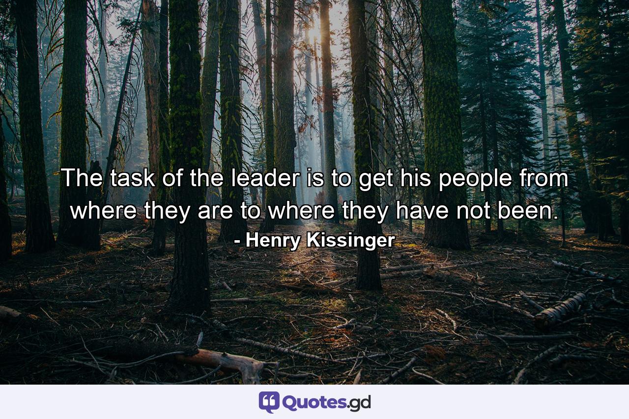 The task of the leader is to get his people from where they are to where they have not been. - Quote by Henry Kissinger