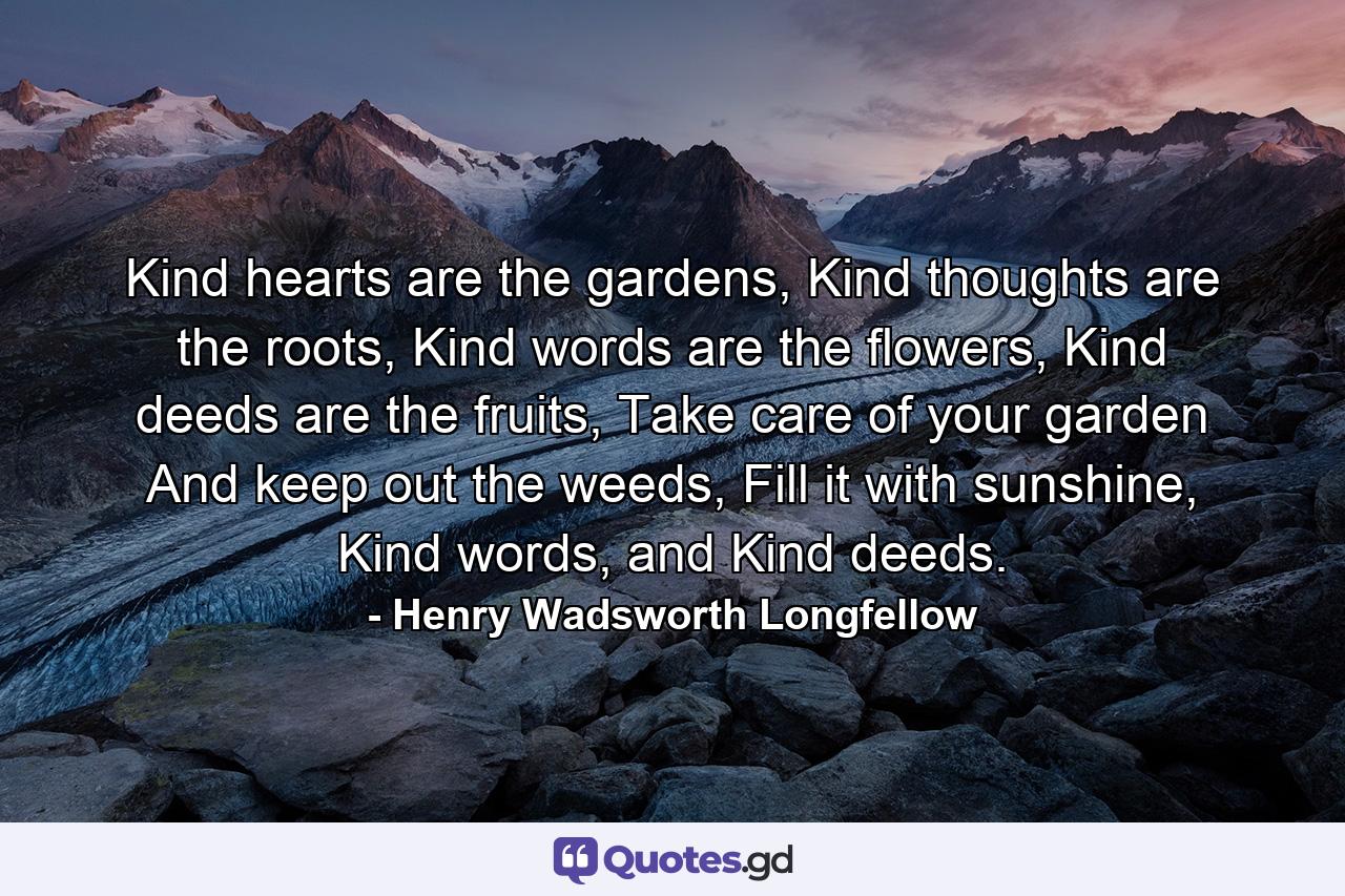 Kind hearts are the gardens, Kind thoughts are the roots, Kind words are the flowers, Kind deeds are the fruits, Take care of your garden And keep out the weeds, Fill it with sunshine, Kind words, and Kind deeds. - Quote by Henry Wadsworth Longfellow