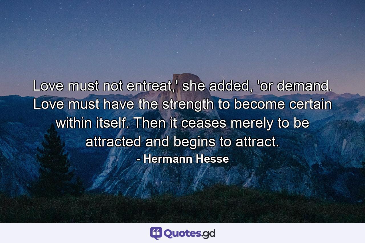 Love must not entreat,' she added, 'or demand. Love must have the strength to become certain within itself. Then it ceases merely to be attracted and begins to attract. - Quote by Hermann Hesse