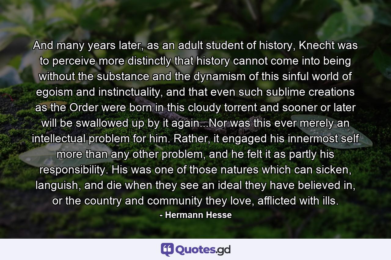 And many years later, as an adult student of history, Knecht was to perceive more distinctly that history cannot come into being without the substance and the dynamism of this sinful world of egoism and instinctuality, and that even such sublime creations as the Order were born in this cloudy torrent and sooner or later will be swallowed up by it again...Nor was this ever merely an intellectual problem for him. Rather, it engaged his innermost self more than any other problem, and he felt it as partly his responsibility. His was one of those natures which can sicken, languish, and die when they see an ideal they have believed in, or the country and community they love, afflicted with ills. - Quote by Hermann Hesse