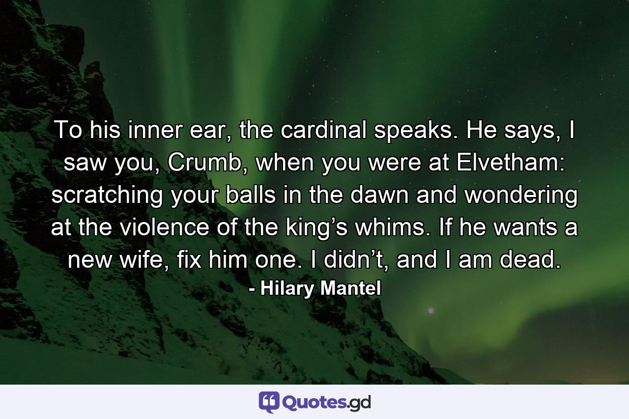 To his inner ear, the cardinal speaks. He says, I saw you, Crumb, when you were at Elvetham: scratching your balls in the dawn and wondering at the violence of the king’s whims. If he wants a new wife, fix him one. I didn’t, and I am dead. - Quote by Hilary Mantel