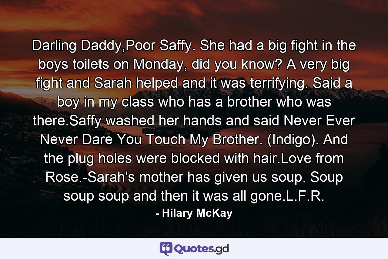 Darling Daddy,Poor Saffy. She had a big fight in the boys toilets on Monday, did you know? A very big fight and Sarah helped and it was terrifying. Said a boy in my class who has a brother who was there.Saffy washed her hands and said Never Ever Never Dare You Touch My Brother. (Indigo). And the plug holes were blocked with hair.Love from Rose.-Sarah's mother has given us soup. Soup soup soup and then it was all gone.L.F.R. - Quote by Hilary McKay