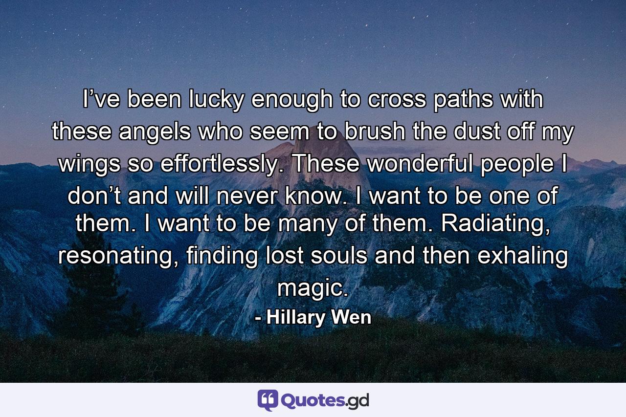 I’ve been lucky enough to cross paths with these angels who seem to brush the dust off my wings so effortlessly. These wonderful people I don’t and will never know. I want to be one of them. I want to be many of them. Radiating, resonating, finding lost souls and then exhaling magic. - Quote by Hillary Wen