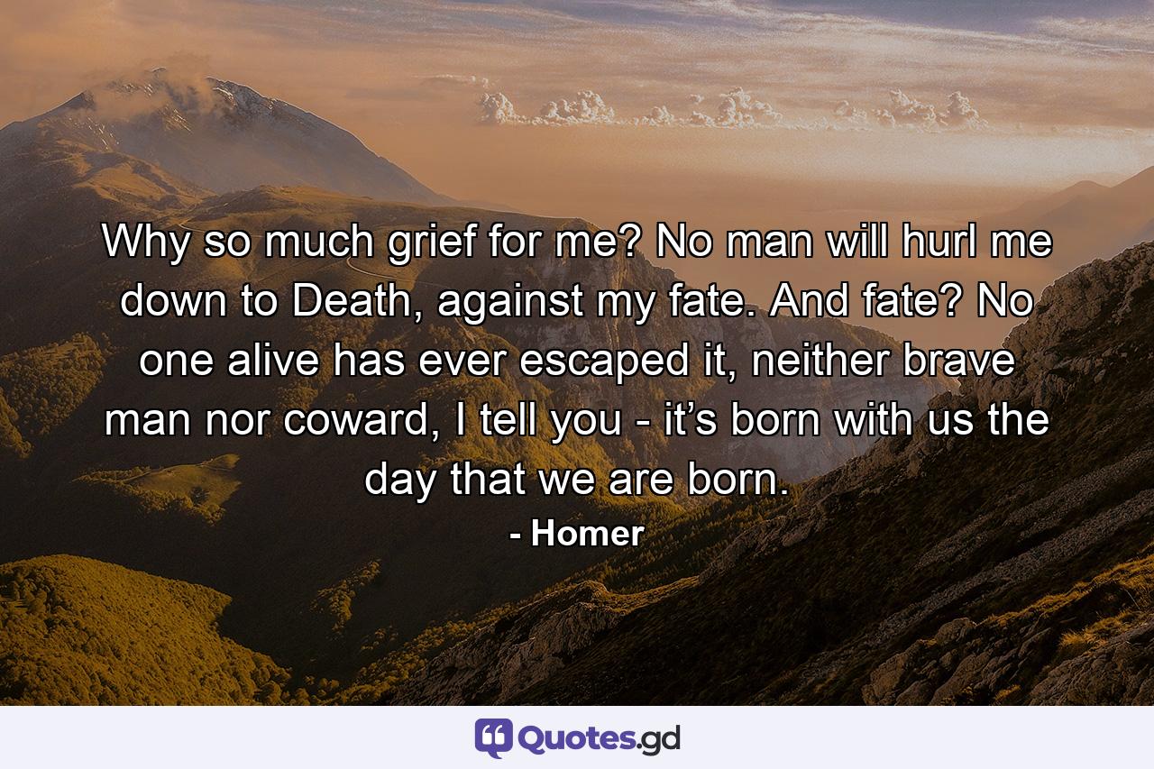 Why so much grief for me? No man will hurl me down to Death, against my fate. And fate? No one alive has ever escaped it, neither brave man nor coward, I tell you - it’s born with us the day that we are born. - Quote by Homer