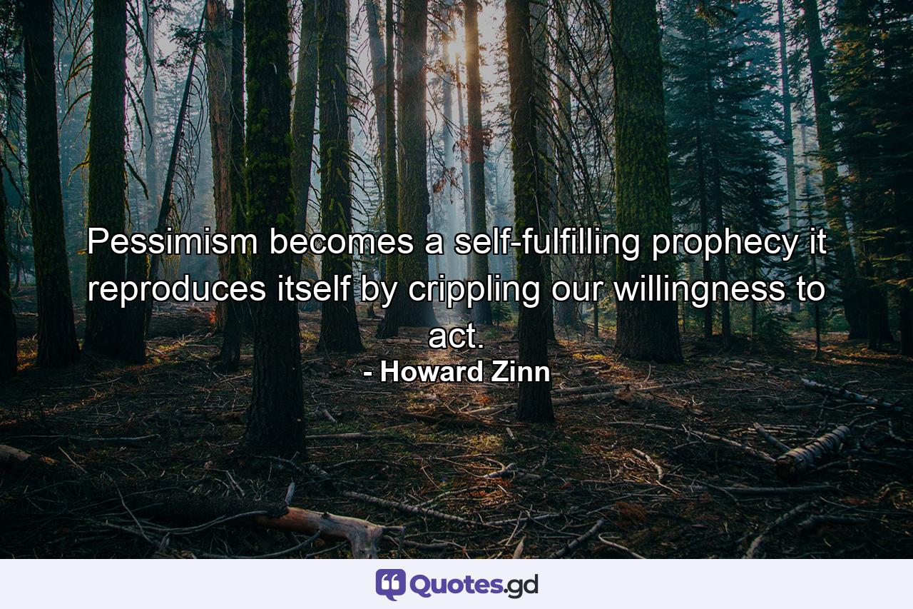 Pessimism becomes a self-fulfilling prophecy it reproduces itself by crippling our willingness to act. - Quote by Howard Zinn