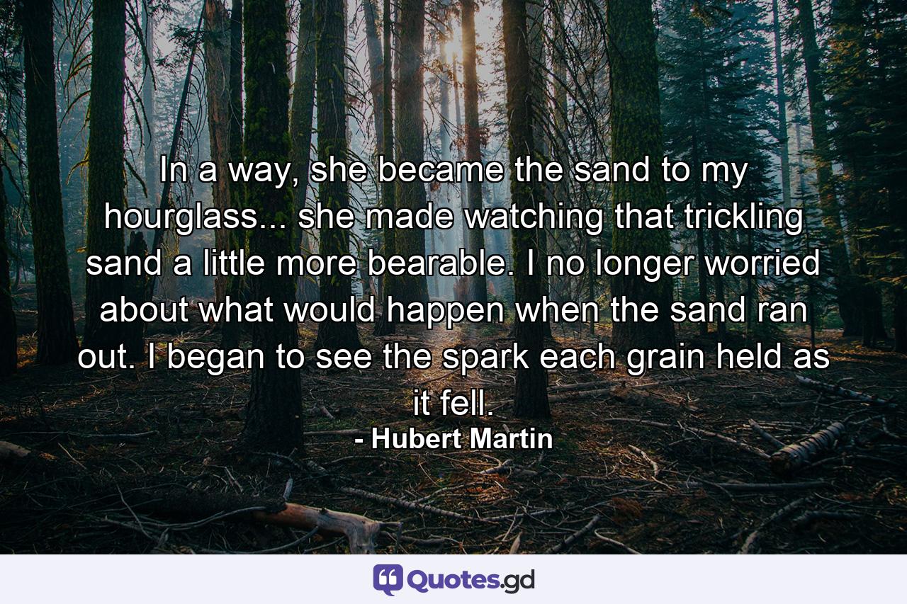 In a way, she became the sand to my hourglass... she made watching that trickling sand a little more bearable. I no longer worried about what would happen when the sand ran out. I began to see the spark each grain held as it fell. - Quote by Hubert Martin