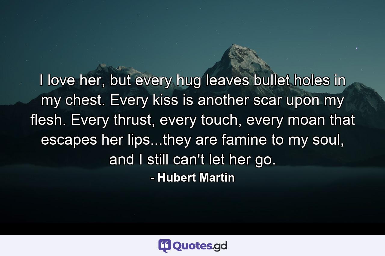 I love her, but every hug leaves bullet holes in my chest. Every kiss is another scar upon my flesh. Every thrust, every touch, every moan that escapes her lips...they are famine to my soul, and I still can't let her go. - Quote by Hubert Martin