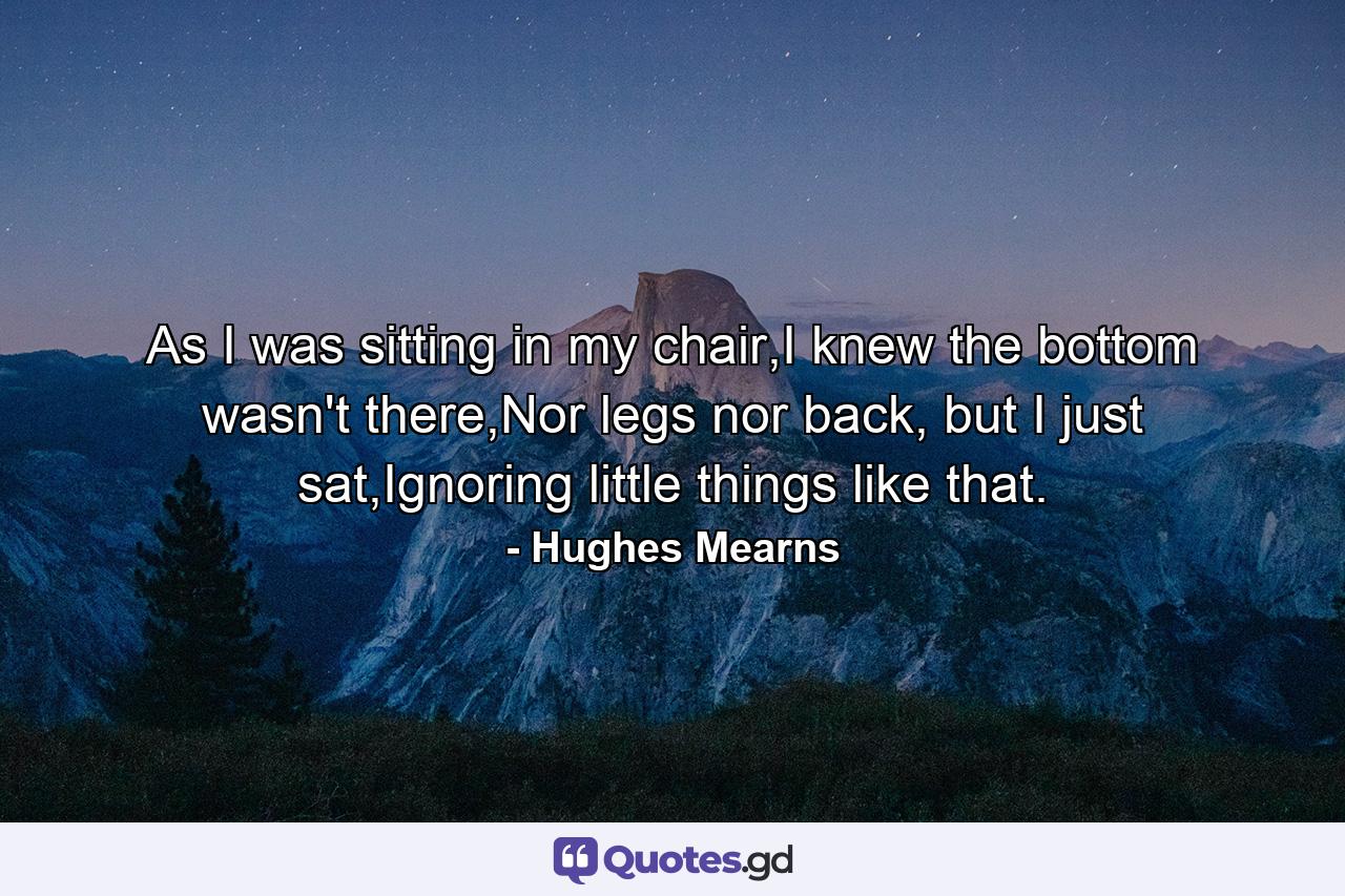 As I was sitting in my chair,I knew the bottom wasn't there,Nor legs nor back, but I just sat,Ignoring little things like that. - Quote by Hughes Mearns