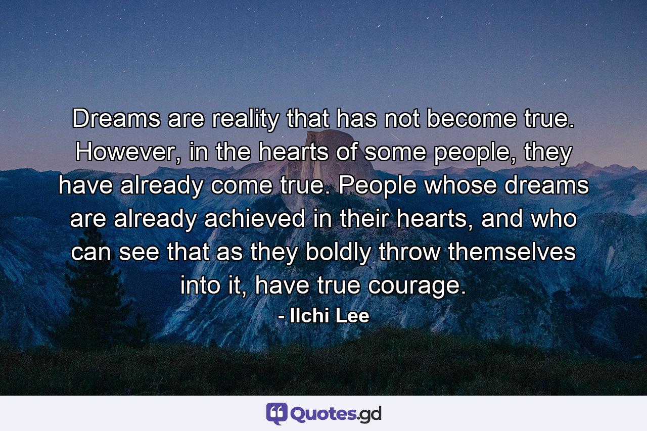 Dreams are reality that has not become true. However, in the hearts of some people, they have already come true. People whose dreams are already achieved in their hearts, and who can see that as they boldly throw themselves into it, have true courage. - Quote by Ilchi Lee