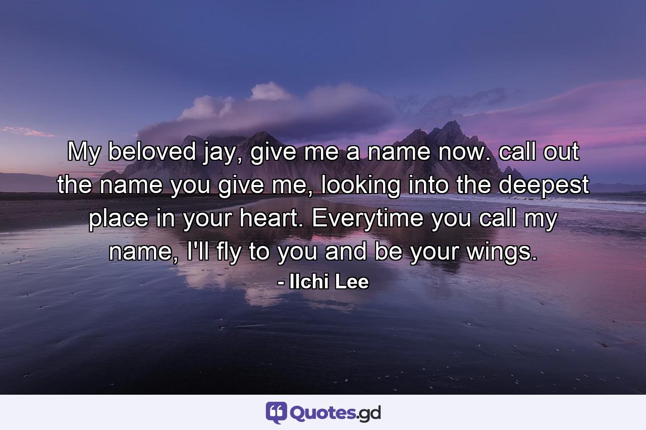 My beloved jay, give me a name now. call out the name you give me, looking into the deepest place in your heart. Everytime you call my name, I'll fly to you and be your wings. - Quote by Ilchi Lee