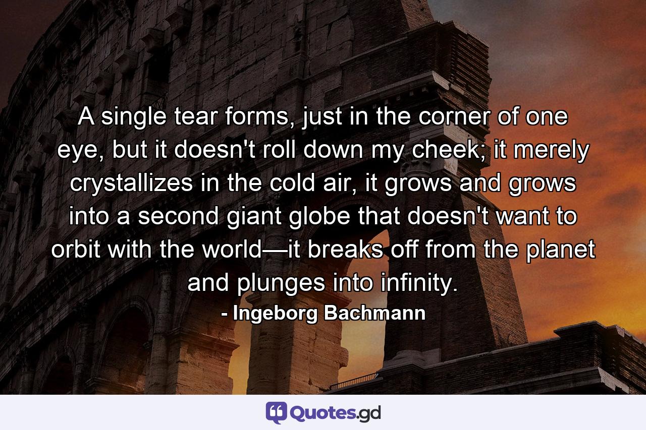 A single tear forms, just in the corner of one eye, but it doesn't roll down my cheek; it merely crystallizes in the cold air, it grows and grows into a second giant globe that doesn't want to orbit with the world—it breaks off from the planet and plunges into infinity. - Quote by Ingeborg Bachmann