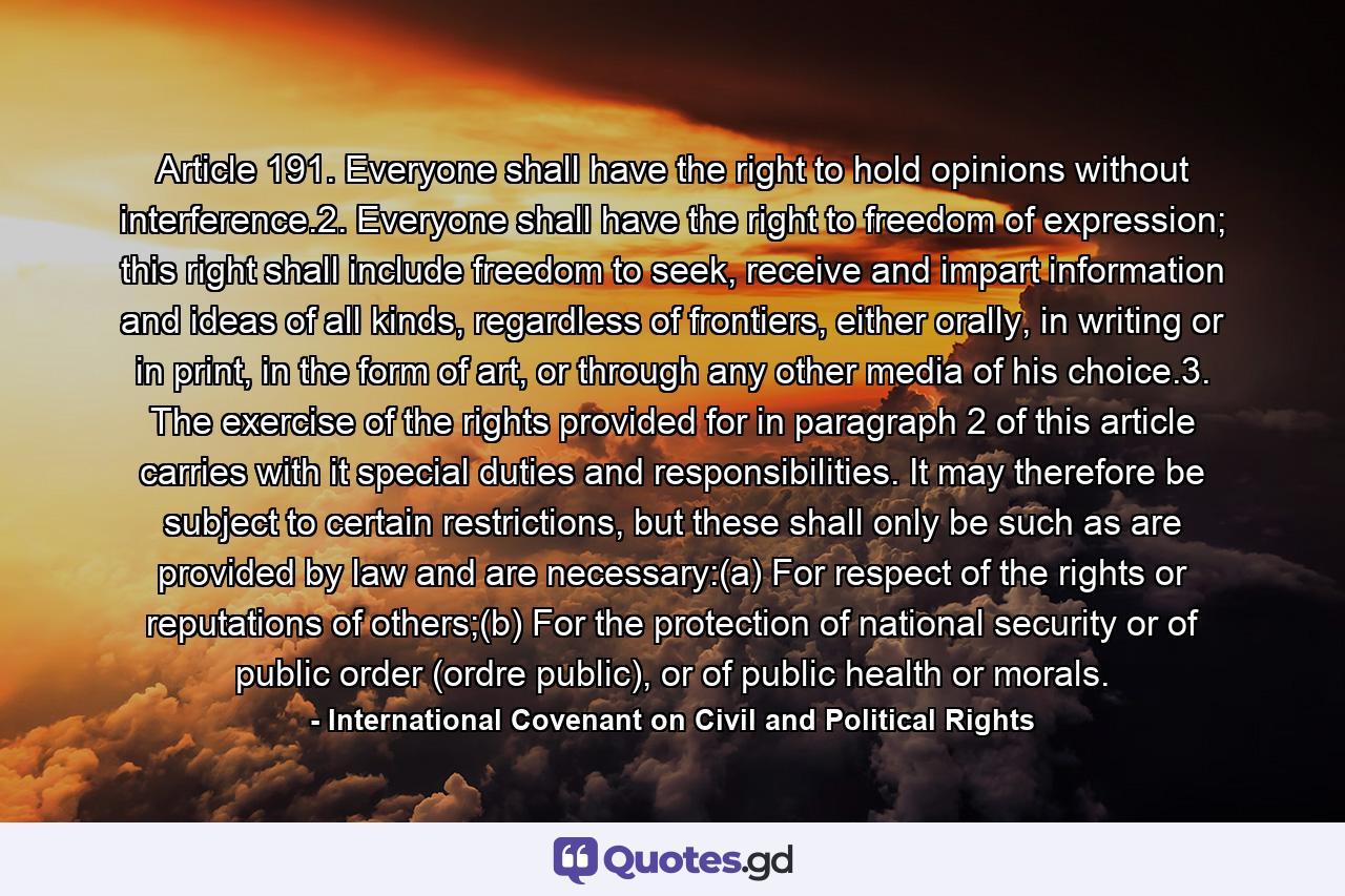 Article 191. Everyone shall have the right to hold opinions without interference.2. Everyone shall have the right to freedom of expression; this right shall include freedom to seek, receive and impart information and ideas of all kinds, regardless of frontiers, either orally, in writing or in print, in the form of art, or through any other media of his choice.3. The exercise of the rights provided for in paragraph 2 of this article carries with it special duties and responsibilities. It may therefore be subject to certain restrictions, but these shall only be such as are provided by law and are necessary:(a) For respect of the rights or reputations of others;(b) For the protection of national security or of public order (ordre public), or of public health or morals. - Quote by International Covenant on Civil and Political Rights