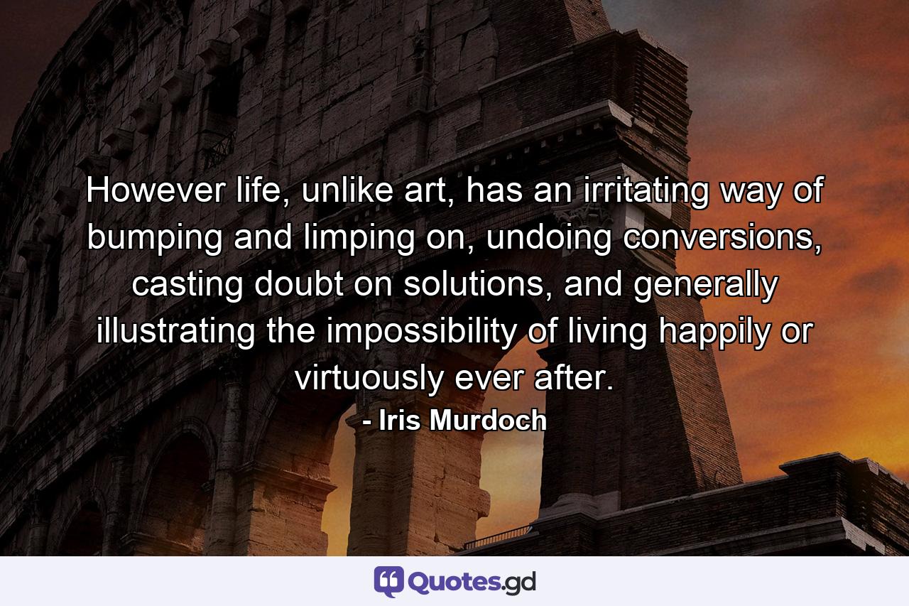 However life, unlike art, has an irritating way of bumping and limping on, undoing conversions, casting doubt on solutions, and generally illustrating the impossibility of living happily or virtuously ever after. - Quote by Iris Murdoch