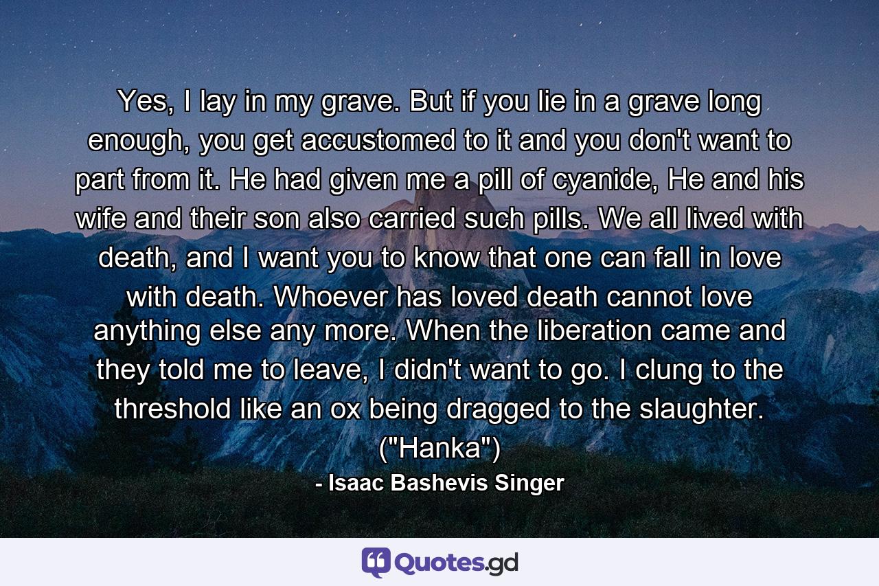 Yes, I lay in my grave. But if you lie in a grave long enough, you get accustomed to it and you don't want to part from it. He had given me a pill of cyanide, He and his wife and their son also carried such pills. We all lived with death, and I want you to know that one can fall in love with death. Whoever has loved death cannot love anything else any more. When the liberation came and they told me to leave, I didn't want to go. I clung to the threshold like an ox being dragged to the slaughter. (