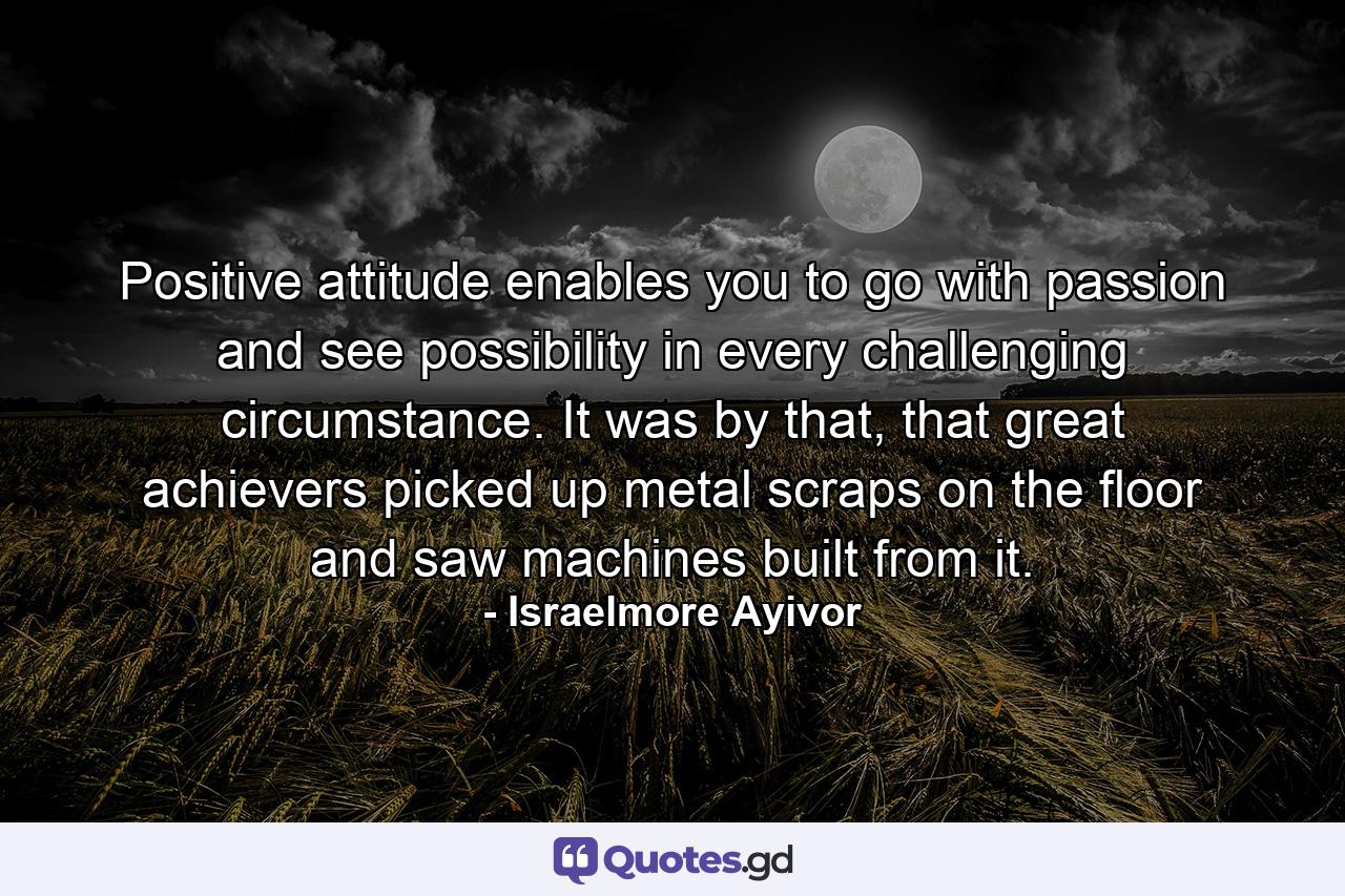 Positive attitude enables you to go with passion and see possibility in every challenging circumstance. It was by that, that great achievers picked up metal scraps on the floor and saw machines built from it. - Quote by Israelmore Ayivor