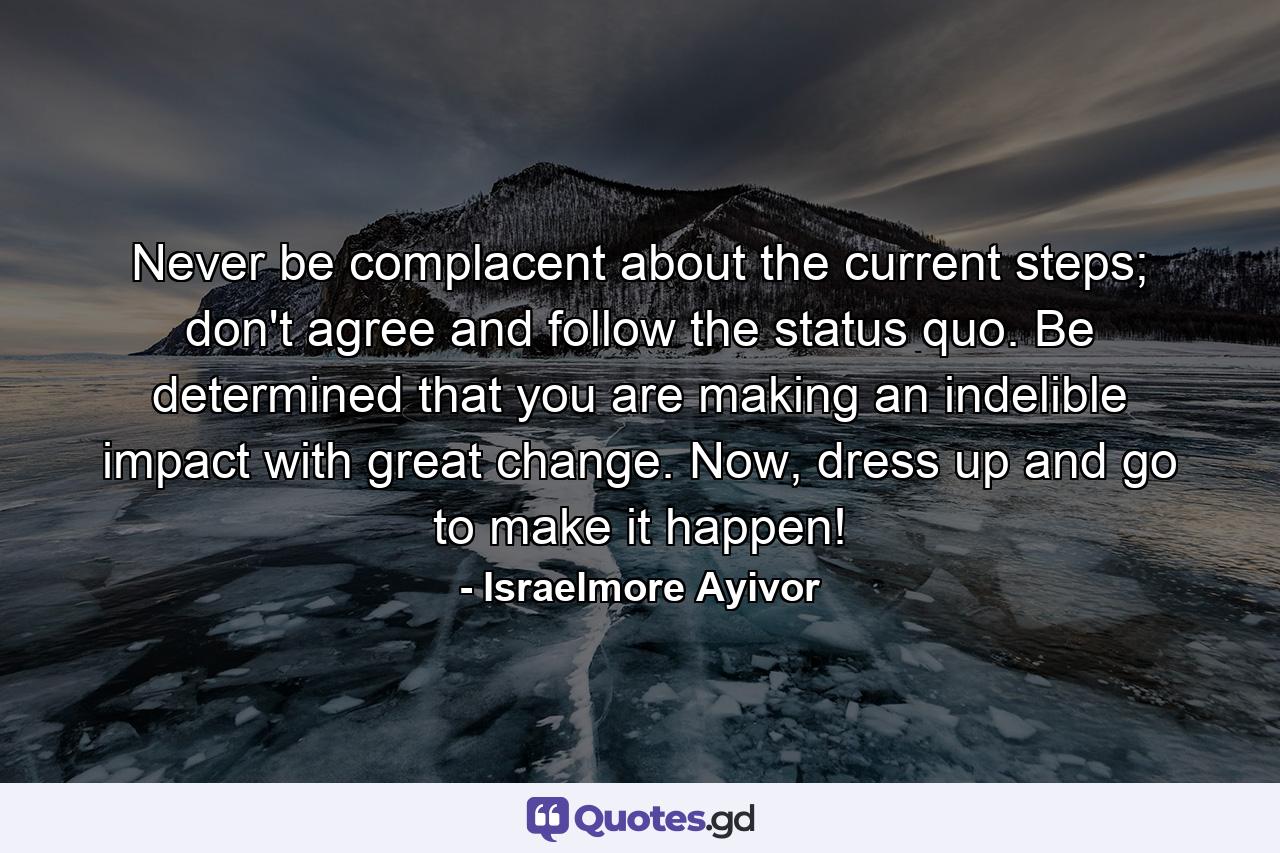 Never be complacent about the current steps; don't agree and follow the status quo. Be determined that you are making an indelible impact with great change. Now, dress up and go to make it happen! - Quote by Israelmore Ayivor