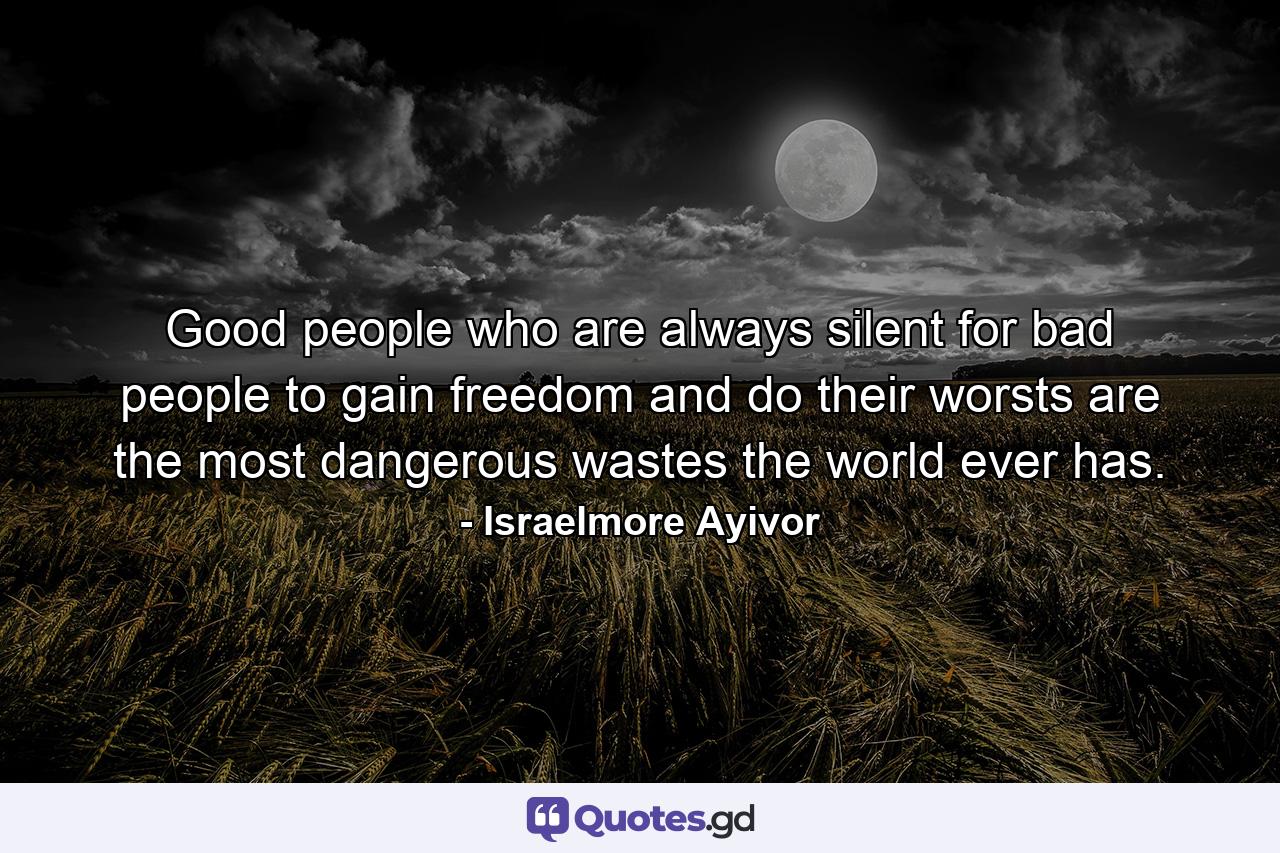 Good people who are always silent for bad people to gain freedom and do their worsts are the most dangerous wastes the world ever has. - Quote by Israelmore Ayivor