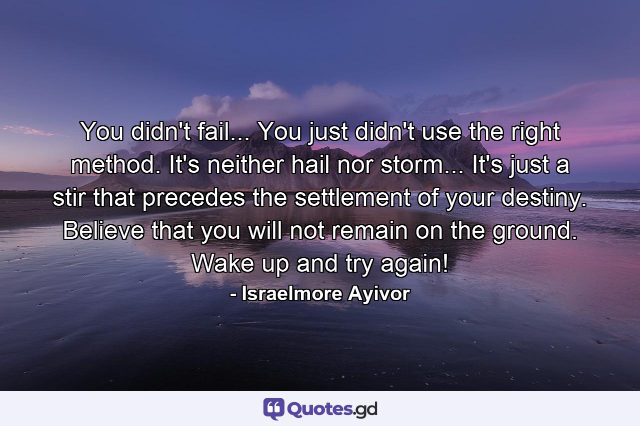 You didn't fail... You just didn't use the right method. It's neither hail nor storm... It's just a stir that precedes the settlement of your destiny. Believe that you will not remain on the ground. Wake up and try again! - Quote by Israelmore Ayivor