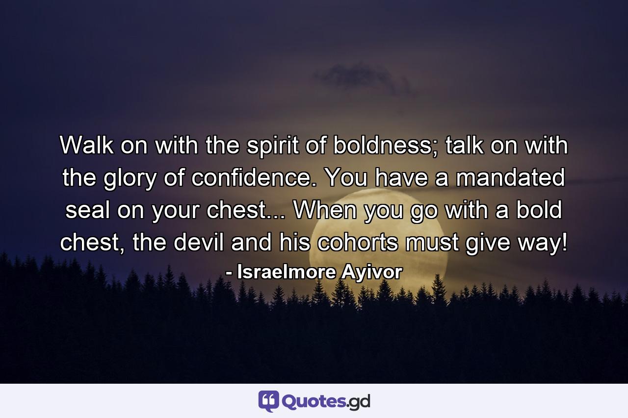 Walk on with the spirit of boldness; talk on with the glory of confidence. You have a mandated seal on your chest... When you go with a bold chest, the devil and his cohorts must give way! - Quote by Israelmore Ayivor