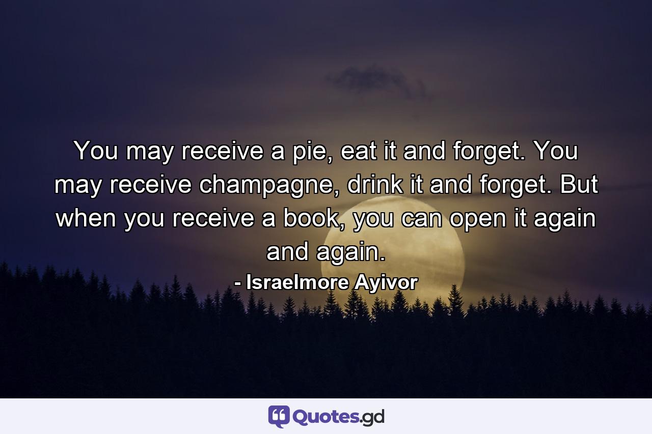 You may receive a pie, eat it and forget. You may receive champagne, drink it and forget. But when you receive a book, you can open it again and again. - Quote by Israelmore Ayivor