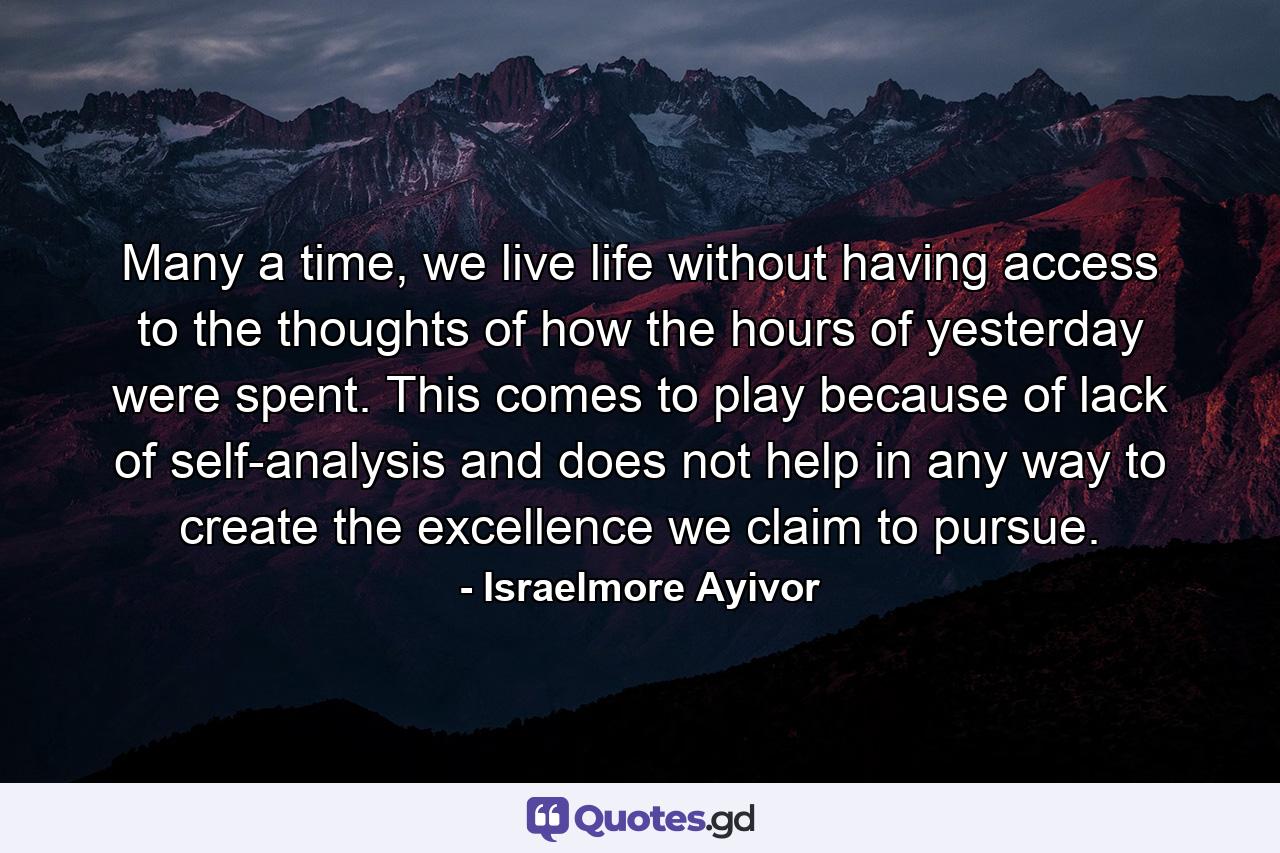 Many a time, we live life without having access to the thoughts of how the hours of yesterday were spent. This comes to play because of lack of self-analysis and does not help in any way to create the excellence we claim to pursue. - Quote by Israelmore Ayivor