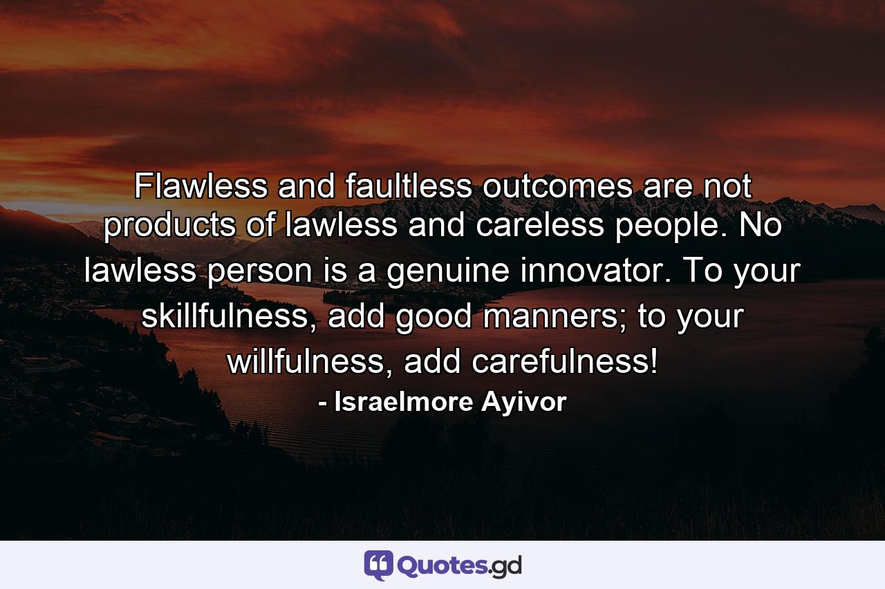 Flawless and faultless outcomes are not products of lawless and careless people. No lawless person is a genuine innovator. To your skillfulness, add good manners; to your willfulness, add carefulness! - Quote by Israelmore Ayivor