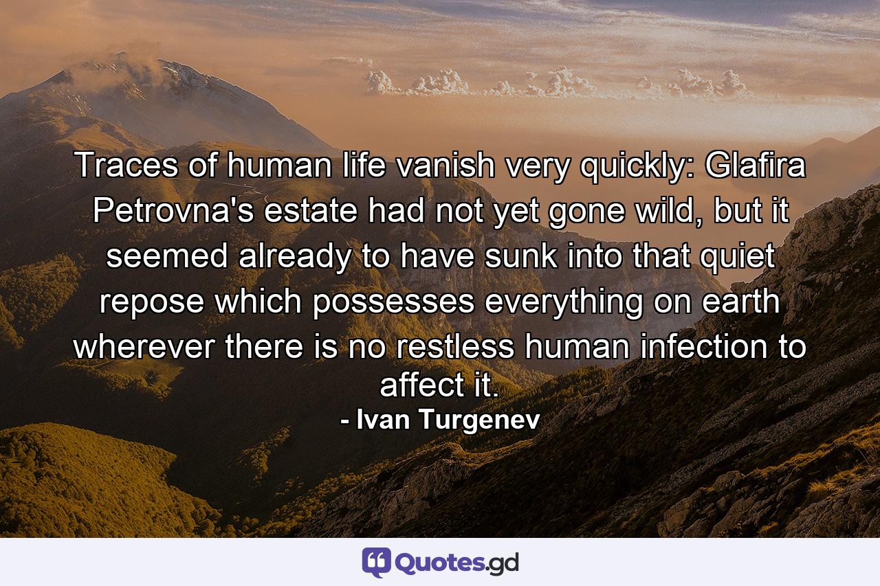 Traces of human life vanish very quickly: Glafira Petrovna's estate had not yet gone wild, but it seemed already to have sunk into that quiet repose which possesses everything on earth wherever there is no restless human infection to affect it. - Quote by Ivan Turgenev