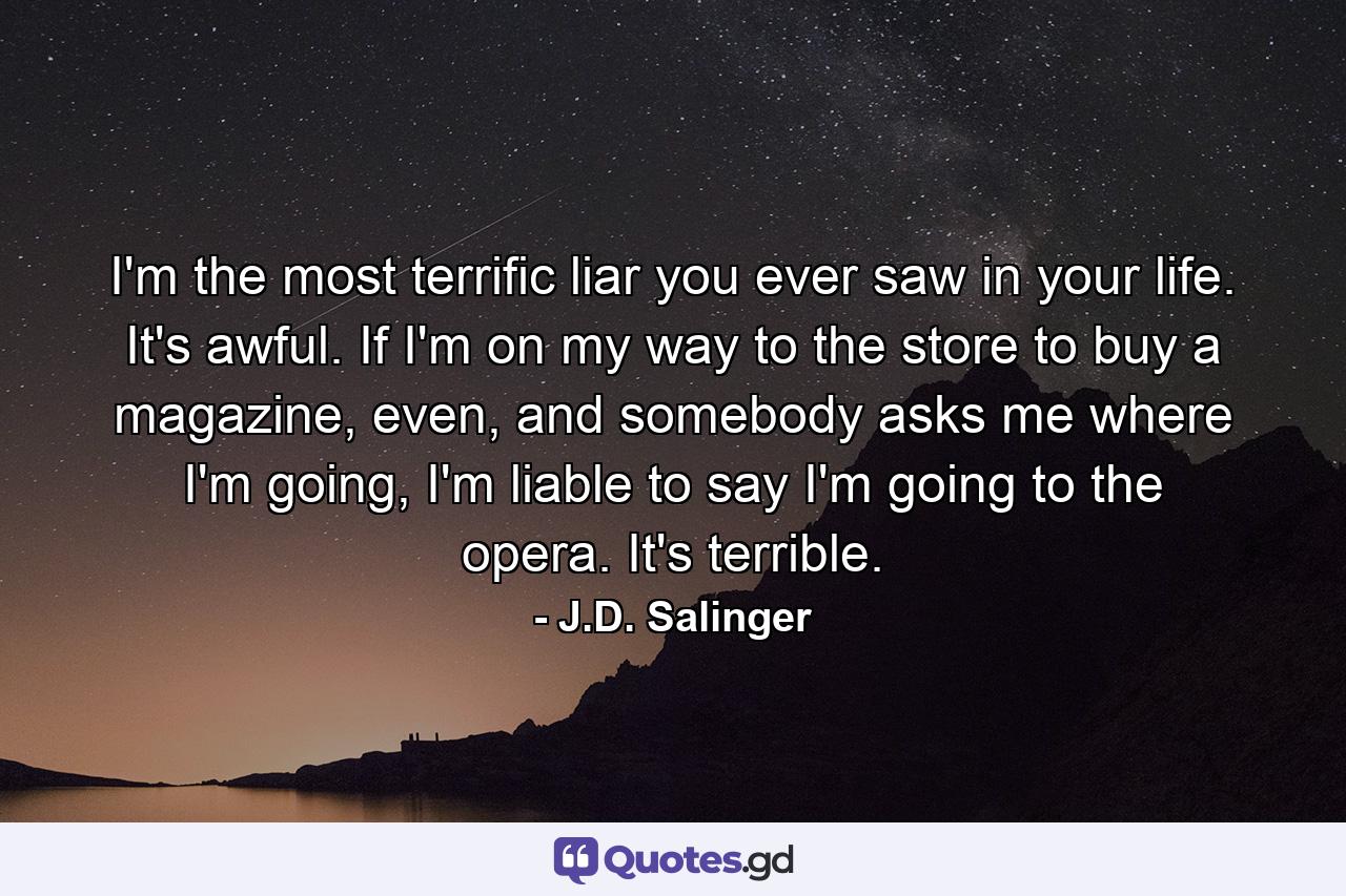 I'm the most terrific liar you ever saw in your life. It's awful. If I'm on my way to the store to buy a magazine, even, and somebody asks me where I'm going, I'm liable to say I'm going to the opera. It's terrible. - Quote by J.D. Salinger