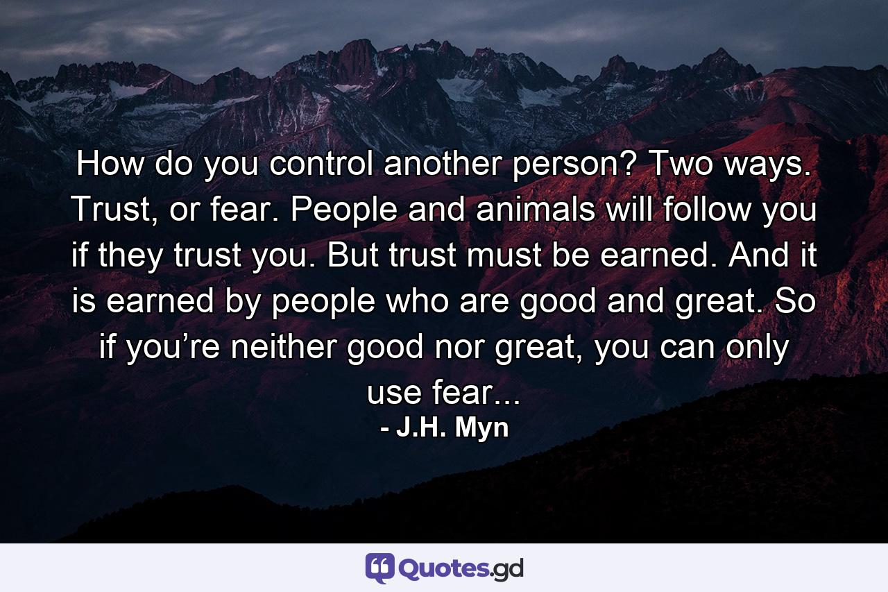 How do you control another person? Two ways. Trust, or fear. People and animals will follow you if they trust you. But trust must be earned. And it is earned by people who are good and great. So if you’re neither good nor great, you can only use fear... - Quote by J.H. Myn