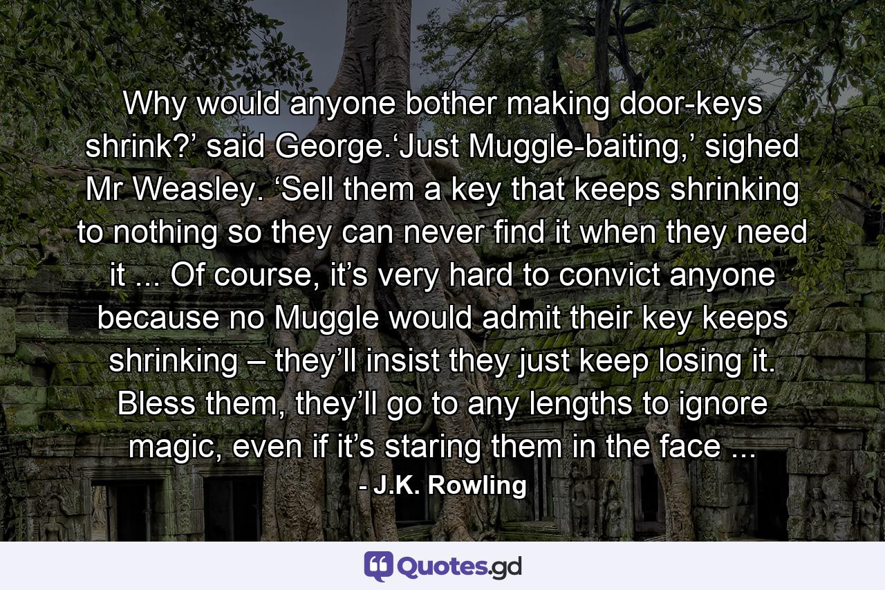 Why would anyone bother making door-keys shrink?’ said George.‘Just Muggle-baiting,’ sighed Mr Weasley. ‘Sell them a key that keeps shrinking to nothing so they can never find it when they need it ... Of course, it’s very hard to convict anyone because no Muggle would admit their key keeps shrinking – they’ll insist they just keep losing it. Bless them, they’ll go to any lengths to ignore magic, even if it’s staring them in the face ... - Quote by J.K. Rowling