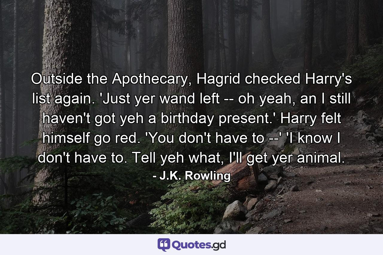 Outside the Apothecary, Hagrid checked Harry's list again. 'Just yer wand left -- oh yeah, an I still haven't got yeh a birthday present.' Harry felt himself go red. 'You don't have to --' 'I know I don't have to. Tell yeh what, I'll get yer animal. - Quote by J.K. Rowling