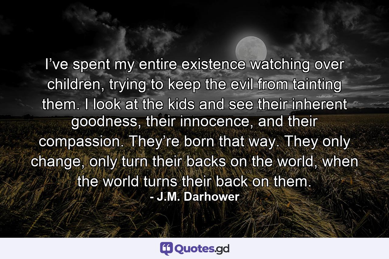 I’ve spent my entire existence watching over children, trying to keep the evil from tainting them. I look at the kids and see their inherent goodness, their innocence, and their compassion. They’re born that way. They only change, only turn their backs on the world, when the world turns their back on them. - Quote by J.M. Darhower