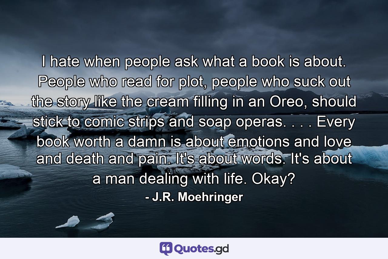 I hate when people ask what a book is about. People who read for plot, people who suck out the story like the cream filling in an Oreo, should stick to comic strips and soap operas. . . . Every book worth a damn is about emotions and love and death and pain. It's about words. It's about a man dealing with life. Okay? - Quote by J.R. Moehringer