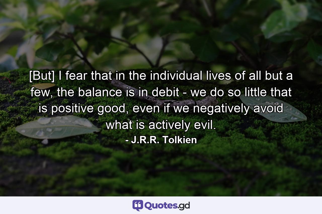 [But] I fear that in the individual lives of all but a few, the balance is in debit - we do so little that is positive good, even if we negatively avoid what is actively evil. - Quote by J.R.R. Tolkien