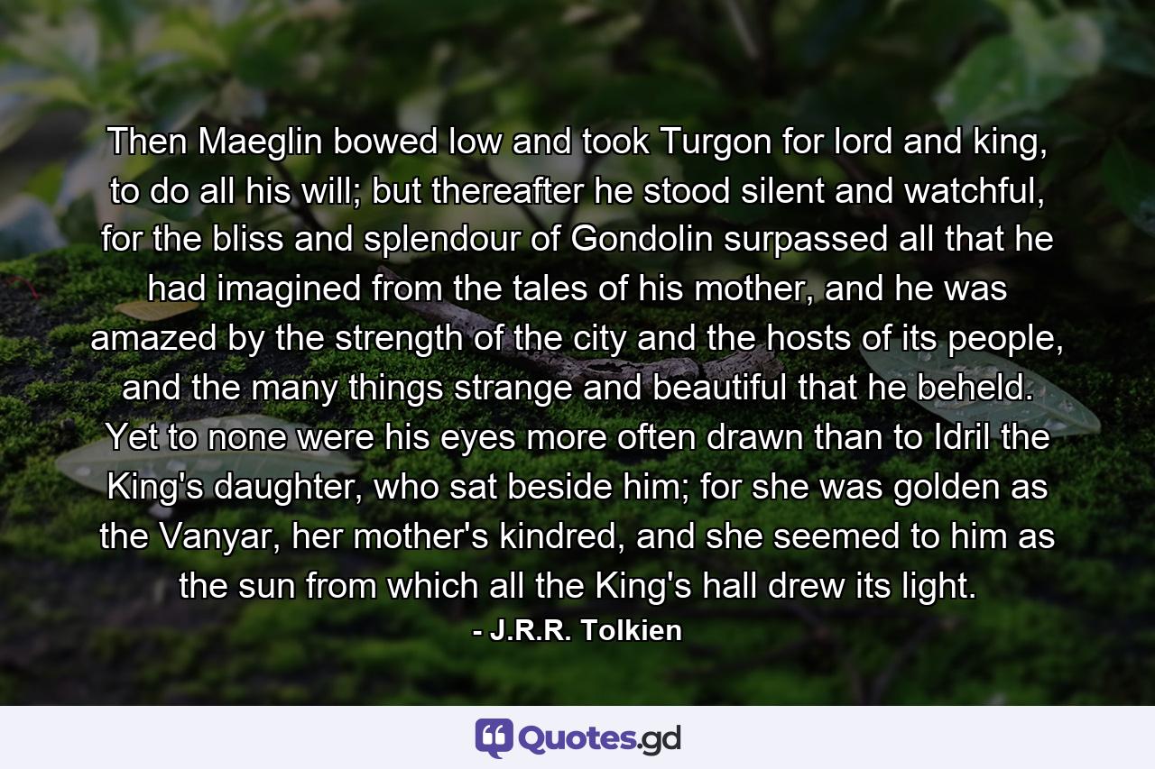 Then Maeglin bowed low and took Turgon for lord and king, to do all his will; but thereafter he stood silent and watchful, for the bliss and splendour of Gondolin surpassed all that he had imagined from the tales of his mother, and he was amazed by the strength of the city and the hosts of its people, and the many things strange and beautiful that he beheld. Yet to none were his eyes more often drawn than to Idril the King's daughter, who sat beside him; for she was golden as the Vanyar, her mother's kindred, and she seemed to him as the sun from which all the King's hall drew its light. - Quote by J.R.R. Tolkien