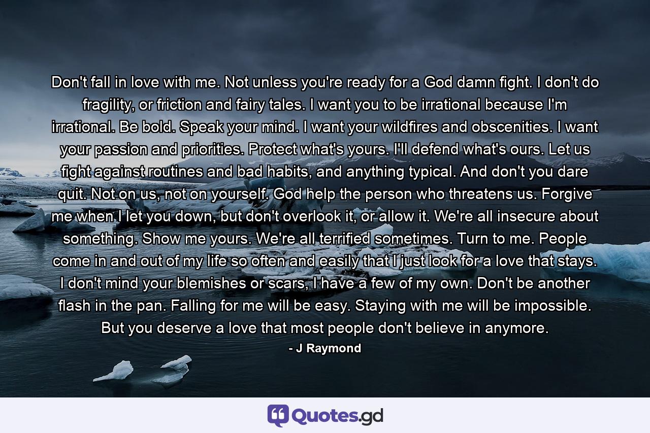 Don't fall in love with me. Not unless you're ready for a God damn fight. I don't do fragility, or friction and fairy tales. I want you to be irrational because I'm irrational. Be bold. Speak your mind. I want your wildfires and obscenities. I want your passion and priorities. Protect what's yours. I'll defend what's ours. Let us fight against routines and bad habits, and anything typical. And don't you dare quit. Not on us, not on yourself. God help the person who threatens us. Forgive me when I let you down, but don't overlook it, or allow it. We're all insecure about something. Show me yours. We're all terrified sometimes. Turn to me. People come in and out of my life so often and easily that I just look for a love that stays. I don't mind your blemishes or scars, I have a few of my own. Don't be another flash in the pan. Falling for me will be easy. Staying with me will be impossible. But you deserve a love that most people don't believe in anymore. - Quote by J Raymond