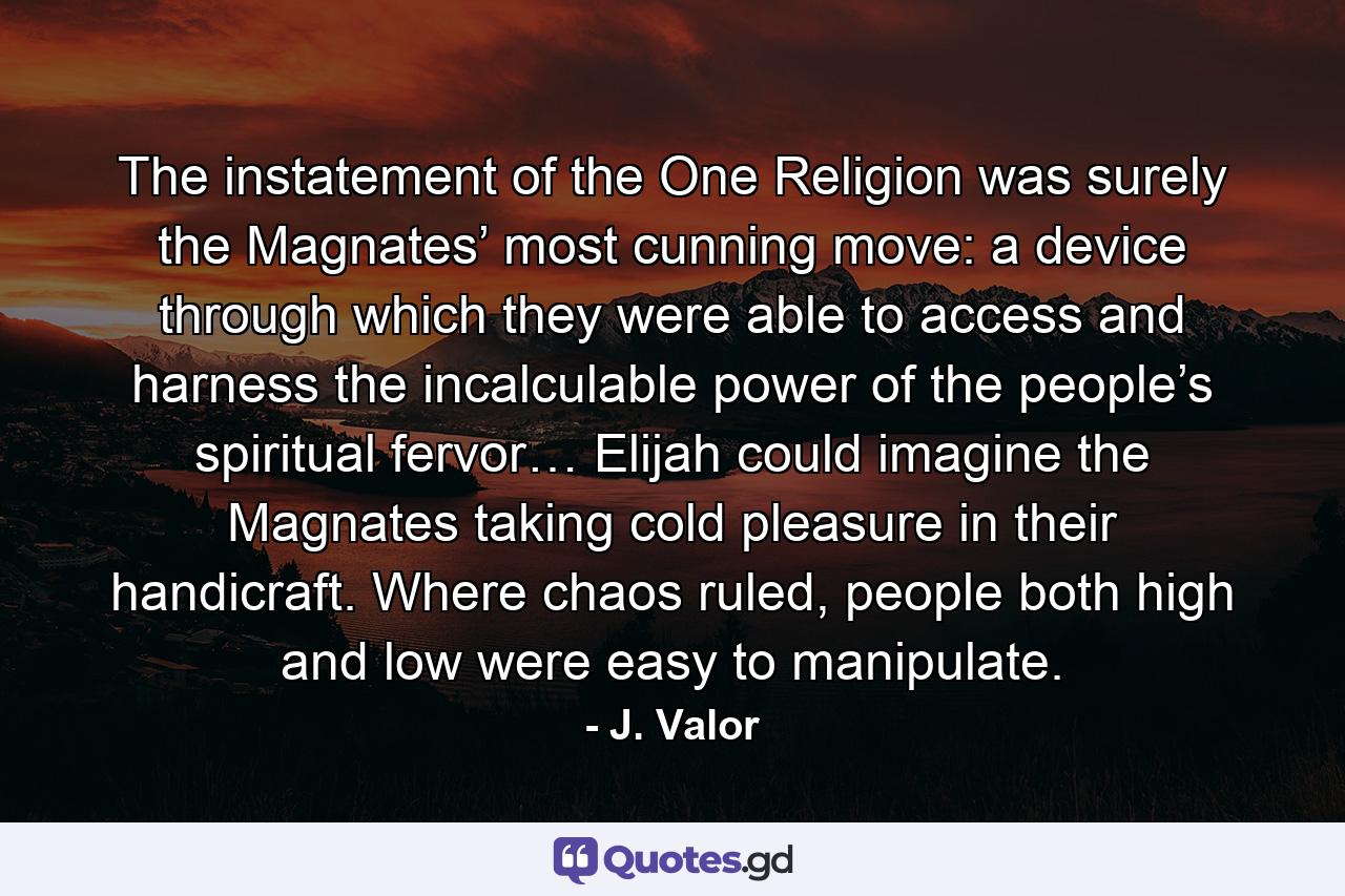 The instatement of the One Religion was surely the Magnates’ most cunning move: a device through which they were able to access and harness the incalculable power of the people’s spiritual fervor… Elijah could imagine the Magnates taking cold pleasure in their handicraft. Where chaos ruled, people both high and low were easy to manipulate. - Quote by J. Valor