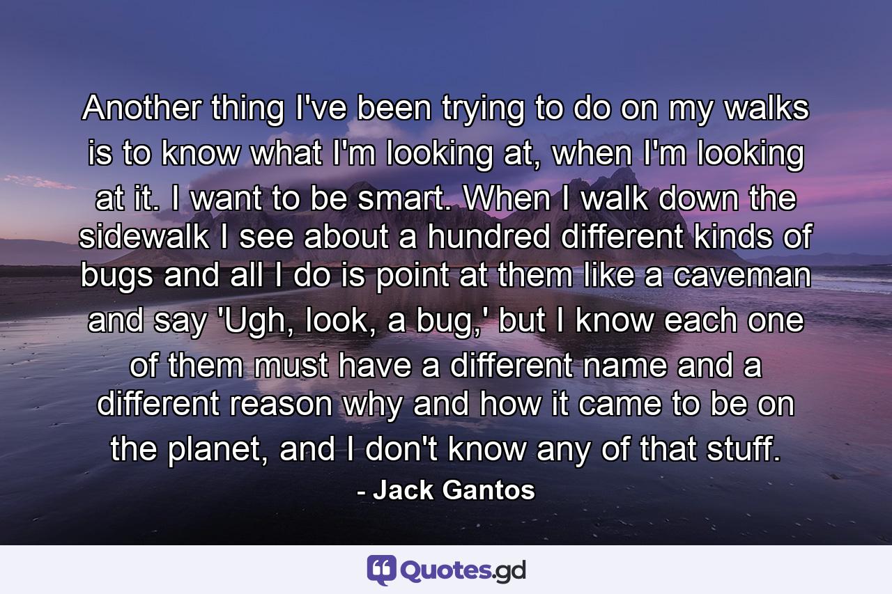 Another thing I've been trying to do on my walks is to know what I'm looking at, when I'm looking at it. I want to be smart. When I walk down the sidewalk I see about a hundred different kinds of bugs and all I do is point at them like a caveman and say 'Ugh, look, a bug,' but I know each one of them must have a different name and a different reason why and how it came to be on the planet, and I don't know any of that stuff. - Quote by Jack Gantos