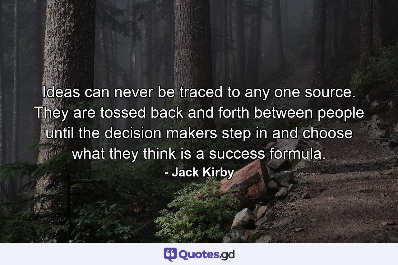 Ideas can never be traced to any one source. They are tossed back and forth between people until the decision makers step in and choose what they think is a success formula. - Quote by Jack Kirby