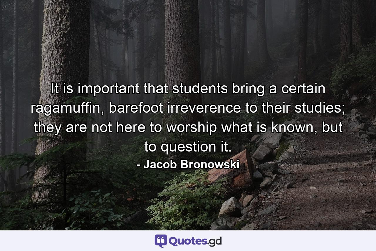 It is important that students bring a certain ragamuffin, barefoot irreverence to their studies; they are not here to worship what is known, but to question it. - Quote by Jacob Bronowski