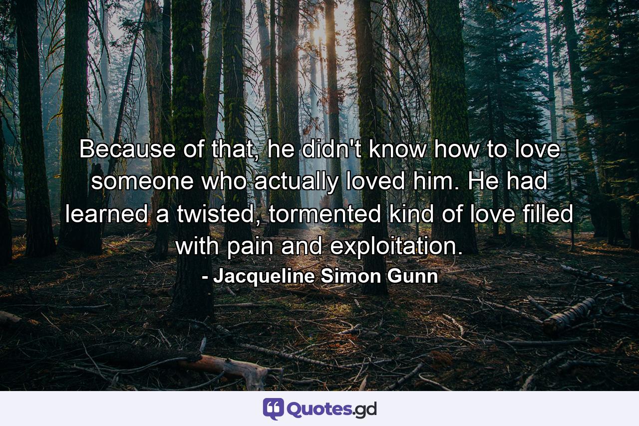 Because of that, he didn't know how to love someone who actually loved him. He had learned a twisted, tormented kind of love filled with pain and exploitation. - Quote by Jacqueline Simon Gunn