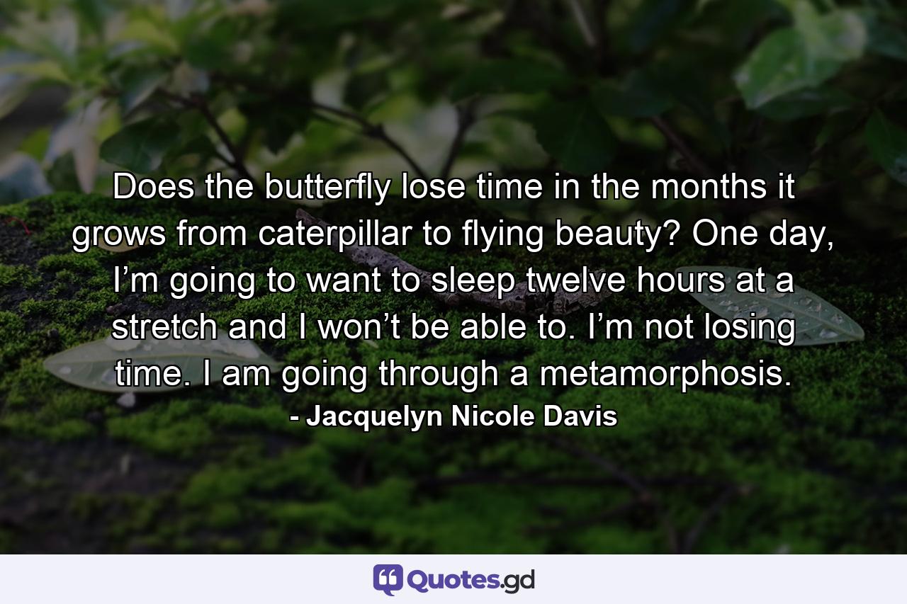 Does the butterfly lose time in the months it grows from caterpillar to flying beauty? One day, I’m going to want to sleep twelve hours at a stretch and I won’t be able to. I’m not losing time. I am going through a metamorphosis. - Quote by Jacquelyn Nicole Davis