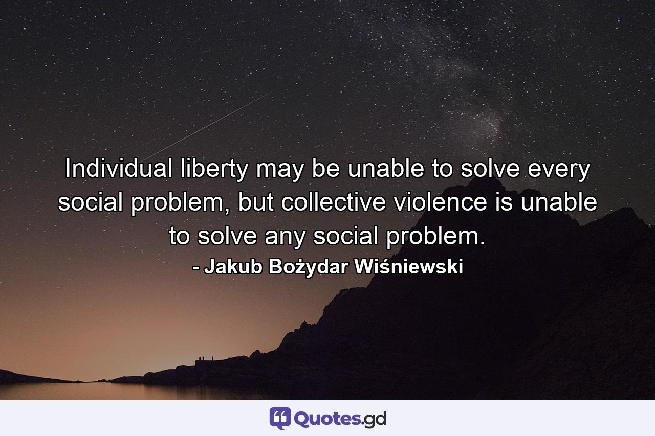 Individual liberty may be unable to solve every social problem, but collective violence is unable to solve any social problem. - Quote by Jakub Bożydar Wiśniewski