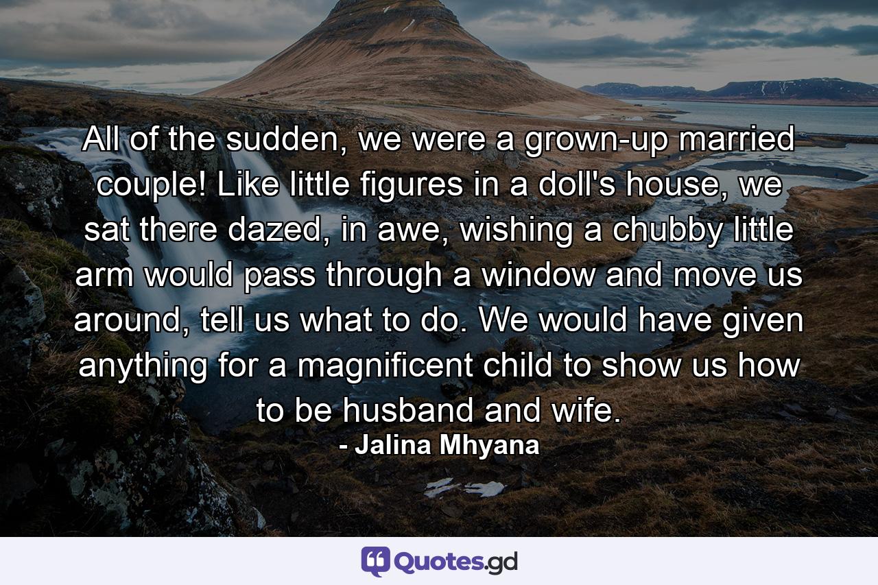 All of the sudden, we were a grown-up married couple! Like little figures in a doll's house, we sat there dazed, in awe, wishing a chubby little arm would pass through a window and move us around, tell us what to do. We would have given anything for a magnificent child to show us how to be husband and wife. - Quote by Jalina Mhyana