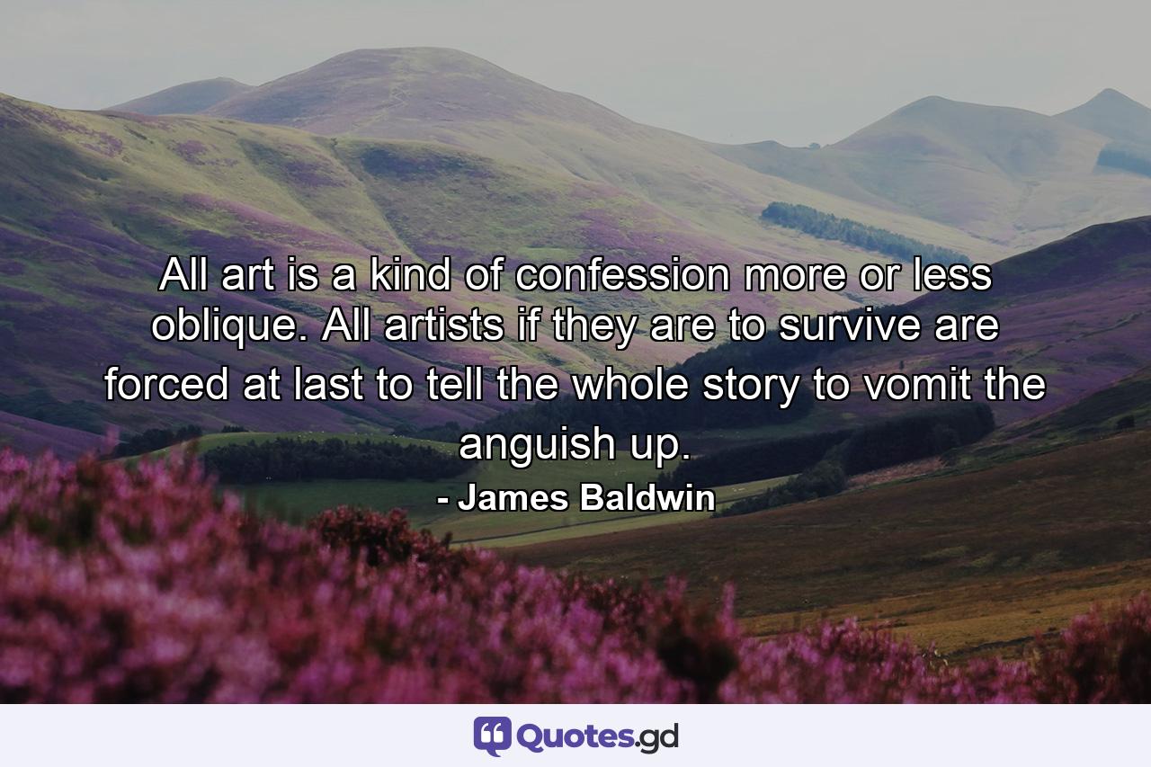 All art is a kind of confession  more or less oblique. All artists  if they are to survive  are forced  at last  to tell the whole story  to vomit the anguish up. - Quote by James Baldwin