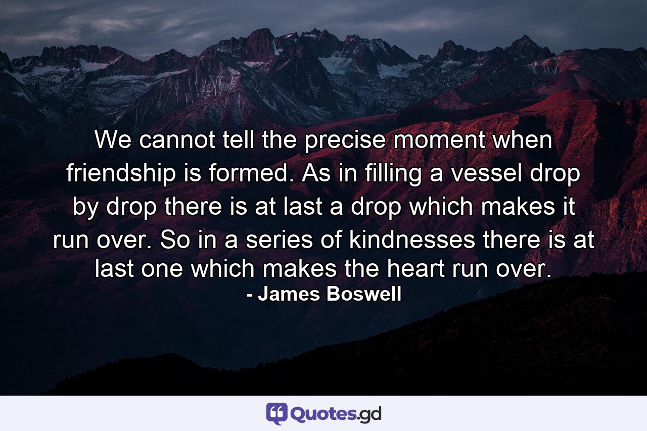 We cannot tell the precise moment when friendship is formed. As in filling a vessel drop by drop  there is at last a drop which makes it run over. So in a series of kindnesses there is  at last  one which makes the heart run over. - Quote by James Boswell