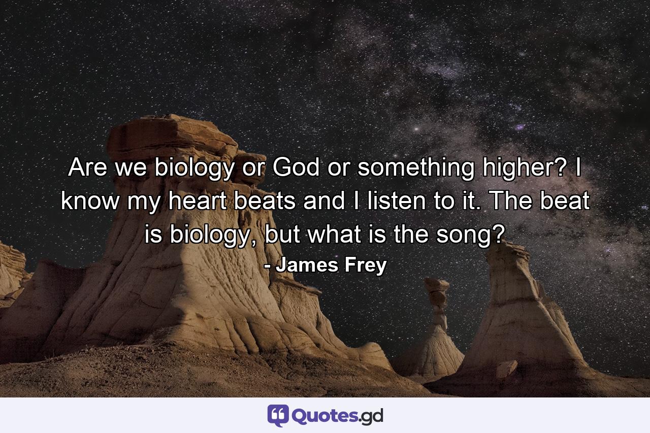 Are we biology or God or something higher? I know my heart beats and I listen to it. The beat is biology, but what is the song? - Quote by James Frey